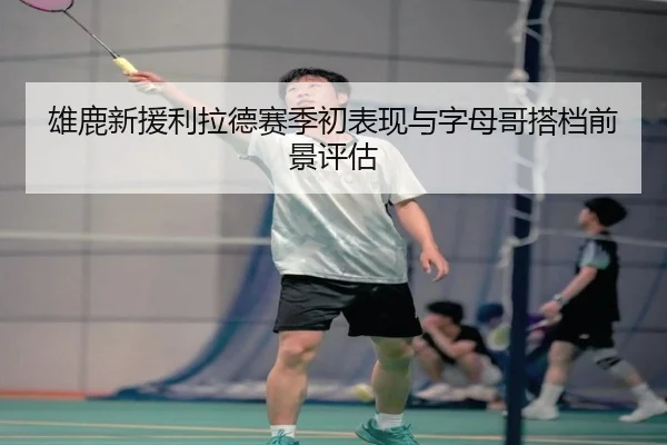 雄鹿新援利拉德赛季初表现与字母哥搭档前景评估